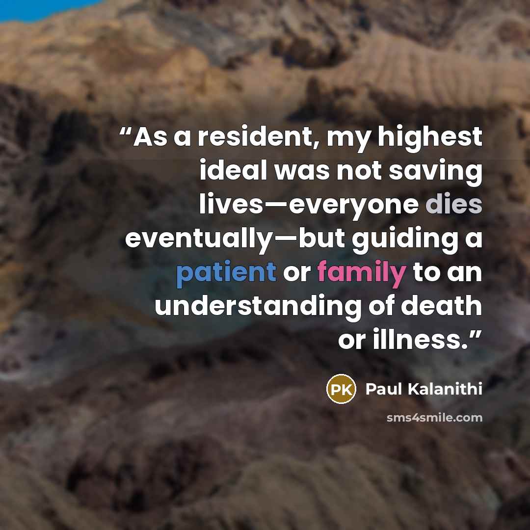 “As a resident, my highest ideal was not saving lives—everyone dies eventually—but guiding a patient or family to an understanding of death or illness.” quote by Paul Kalanithi