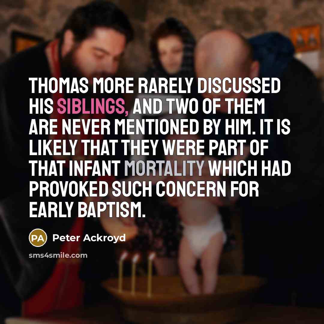 “Thomas More rarely discussed his siblings, and two of them are never mentioned by him. It is likely that they were part of that infant mortality which had provoked such concern for early baptism.” quote by Peter Ackroyd