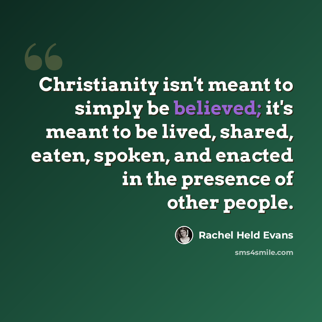 “Christianity isn't meant to simply be believed; it's meant to be lived, shared, eaten, spoken, and enacted in the presence of other people.” quote by Rachel Held Evans