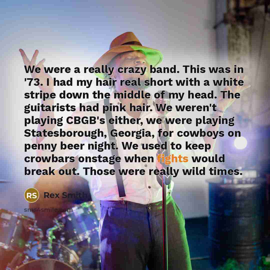 “We were a really crazy band. This was in '73. I had my hair real short with a white stripe down the middle of my head. The guitarists had pink hair. We weren't playing CBGB's either, we were playing Statesborough, Georgia, for cowboys on penny beer night. We used to keep crowbars onstage when…” quote by Rex Smith