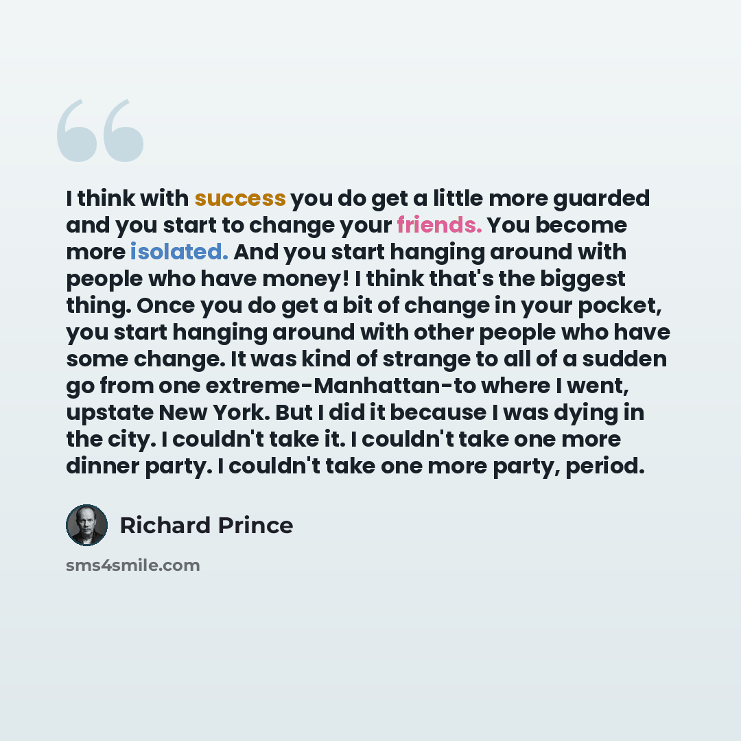 “I think with success you do get a little more guarded and you start to change your friends. You become more isolated. And you start hanging around with people who have money! I think that's the biggest thing. Once you do get a bit of change in your pocket, you start hanging around with other…” quote by Richard Prince