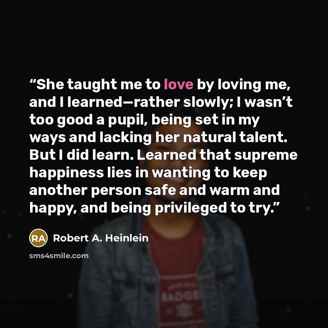 “She taught me to love by loving me, and I learned—rather slowly; I wasn’t too good a pupil, being set in my ways and lacking her natural talent. But I did learn. Learned that supreme happiness lies in wanting to keep another person safe and warm and happy, and being privileged to try.” quote by Robert A. Heinlein