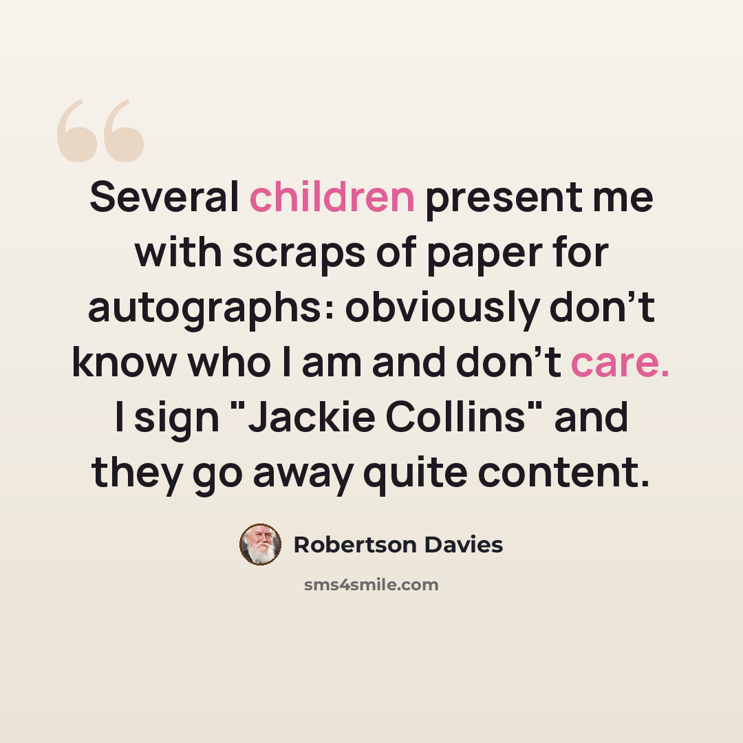 “Several children present me with scraps of paper for autographs: obviously don't know who I am and don't care. I sign "Jackie Collins" and they go away quite content.” quote by Robertson Davies