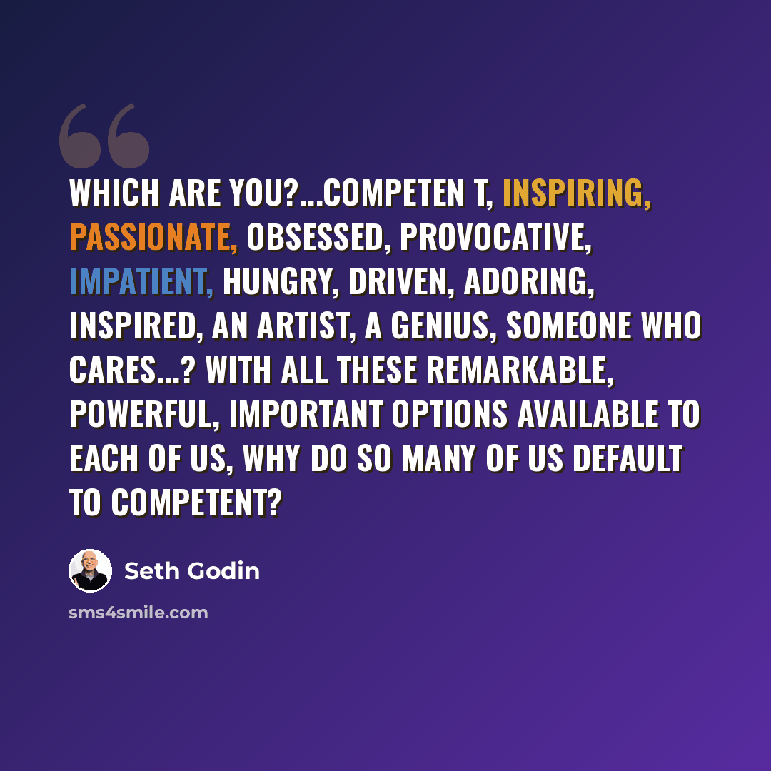 “Which are you?...competen t, inspiring, passionate, obsessed, provocative, impatient, hungry, driven, adoring, inspired, an artist, a genius, someone who cares...? With all these remarkable, powerful, important options available to each of us, why do so many of us default to competent?” quote by Seth Godin