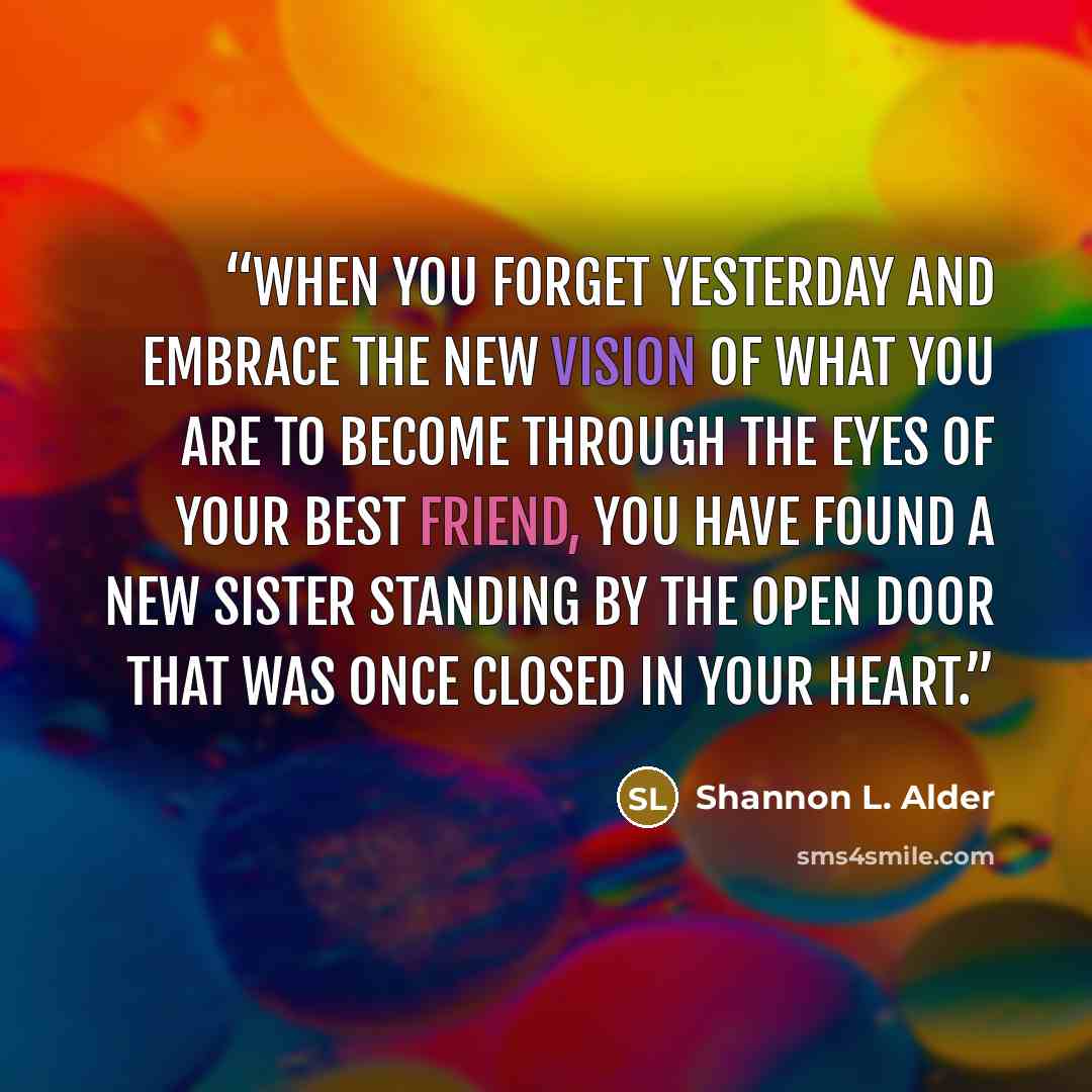 “When you forget yesterday and embrace the new vision of what you are to become through the eyes of your best friend, you have found a new sister standing by the open door that was once closed in your heart.” quote by Shannon L. Alder