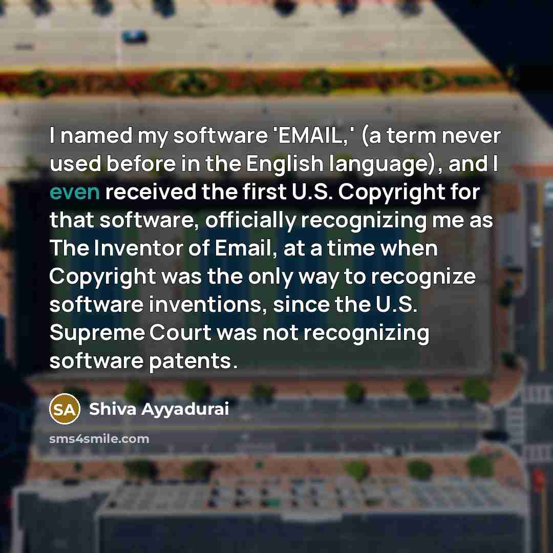 “I named my software 'EMAIL,' (a term never used before in the English language), and I even received the first U.S. Copyright for that software, officially recognizing me as The Inventor of Email, at a time when Copyright was the only way to recognize software inventions, since the U.S. Supreme…” quote by Shiva Ayyadurai