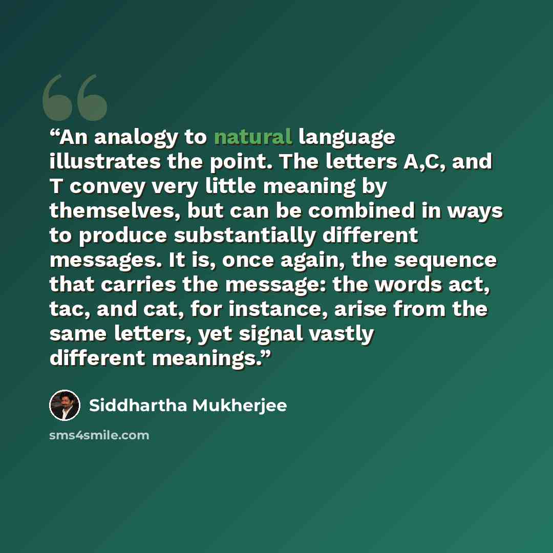“An analogy to natural language illustrates the point. The letters A,C, and T convey very little meaning by themselves, but can be combined in ways to produce substantially different messages. It is, once again, the sequence that carries the message: the words act, tac, and cat, for instance, arise…” quote by Siddhartha Mukherjee