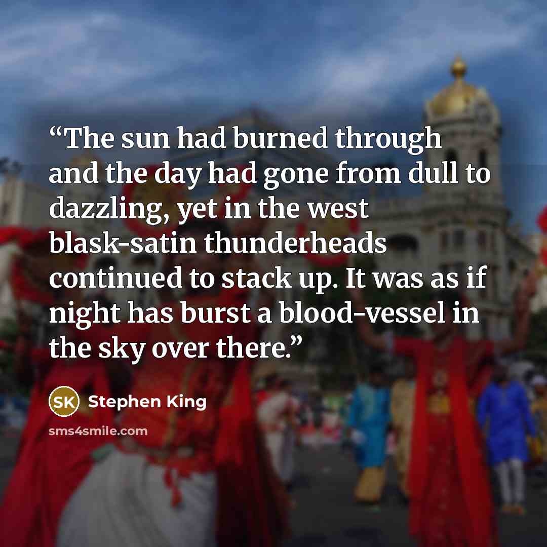 “The sun had burned through and the day had gone from dull to dazzling, yet in the west blask-satin thunderheads continued to stack up. It was as if night has burst a blood-vessel in the sky over there.” quote by Stephen King