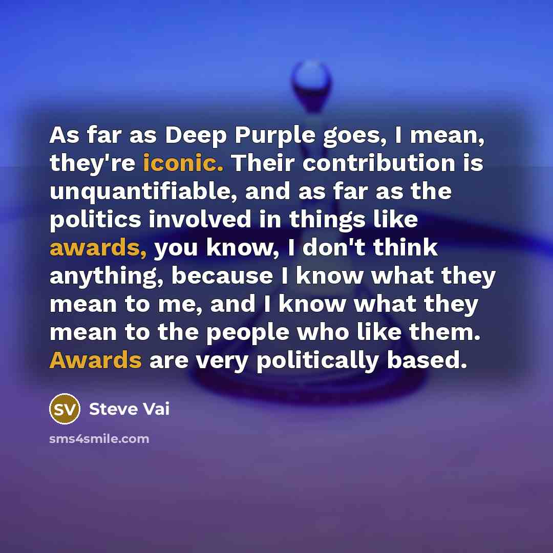 “As far as Deep Purple goes, I mean, they're iconic. Their contribution is unquantifiable, and as far as the politics involved in things like awards, you know, I don't think anything, because I know what they mean to me, and I know what they mean to the people who like them. Awards are very…” quote by Steve Vai