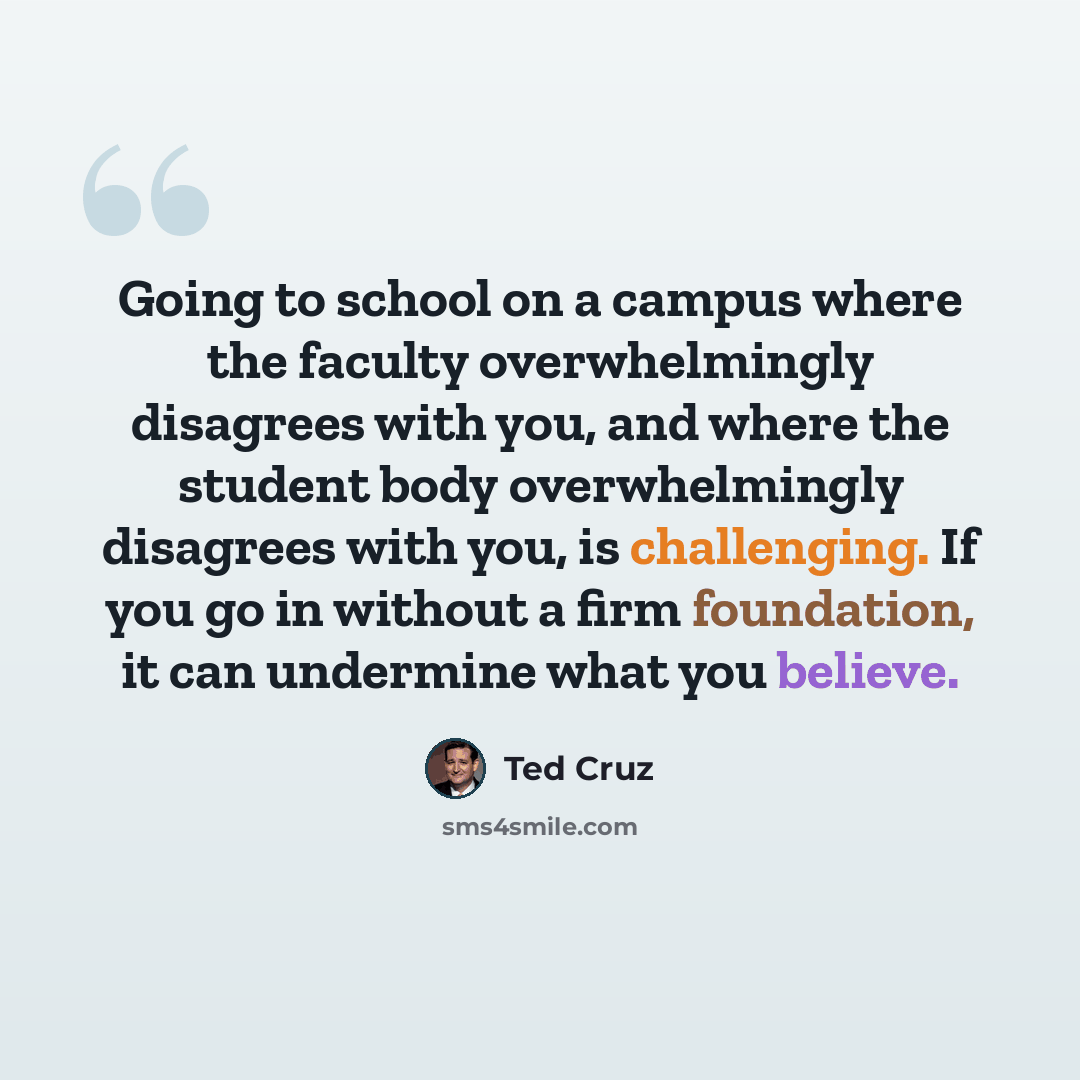 “Going to school on a campus where the faculty overwhelmingly disagrees with you, and where the student body overwhelmingly disagrees with you, is challenging. If you go in without a firm foundation, it can undermine what you believe.” quote by Ted Cruz
