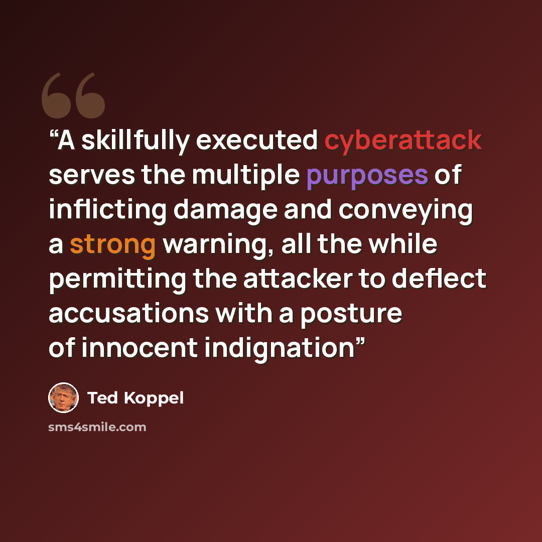 “A skillfully executed cyberattack serves the multiple purposes of inflicting damage and conveying a strong warning, all the while permitting the attacker to deflect accusations with a posture of innocent indignation” quote by Ted Koppel