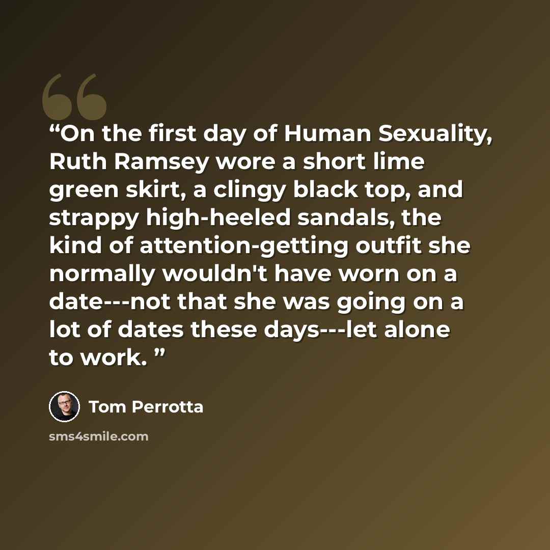 “On the first day of Human Sexuality, Ruth Ramsey wore a short lime green skirt, a clingy black top, and strappy high-heeled sandals, the kind of attention-getting outfit she normally wouldn't have worn on a date---not that she was going on a lot of dates these days---let alone to work.” quote by Tom Perrotta