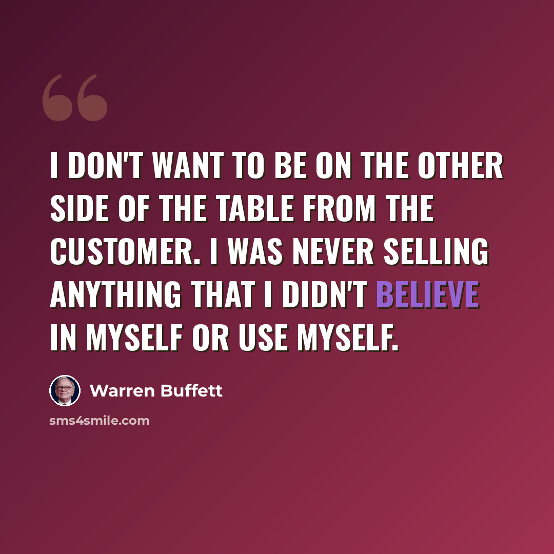 “I don't want to be on the other side of the table from the customer. I was never selling anything that I didn't believe in myself or use myself.” quote by Warren Buffett