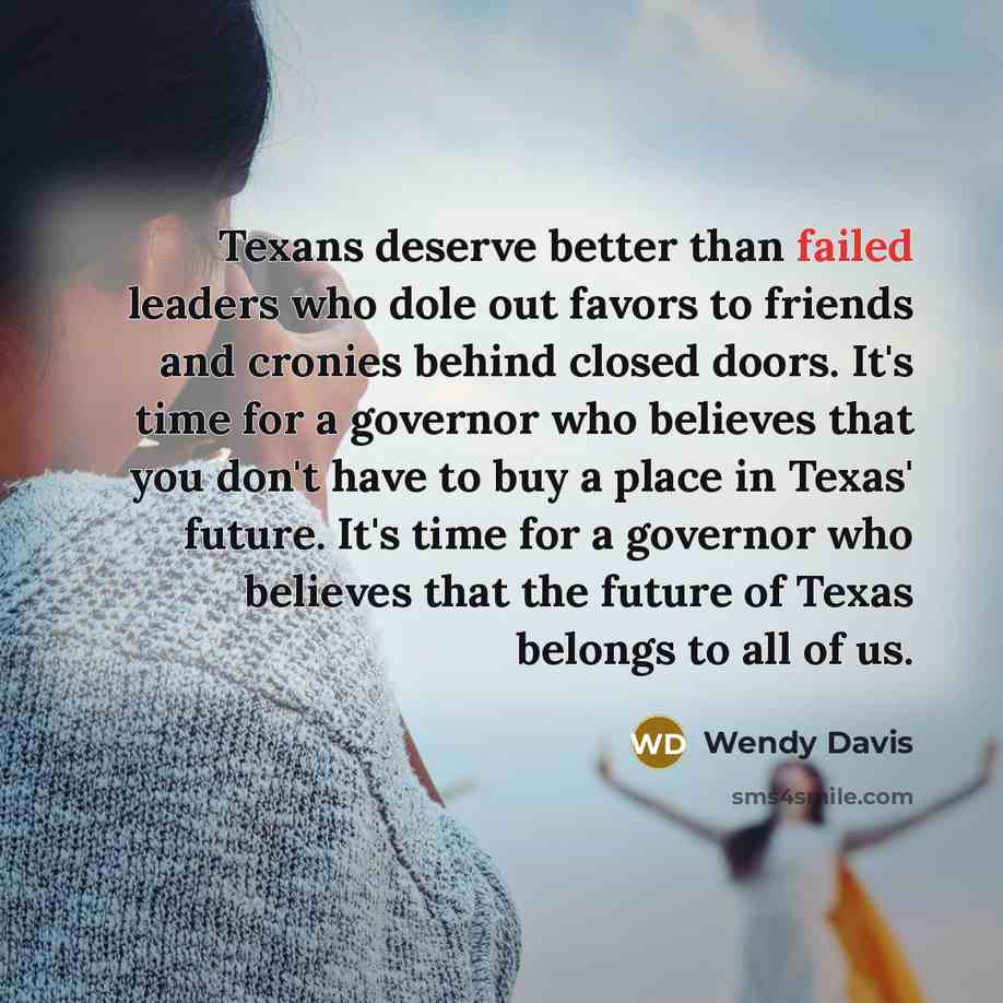 “Texans deserve better than failed leaders who dole out favors to friends and cronies behind closed doors. It's time for a governor who believes that you don't have to buy a place in Texas' future. It's time for a governor who believes that the future of Texas belongs to all of us.” quote by Wendy Davis