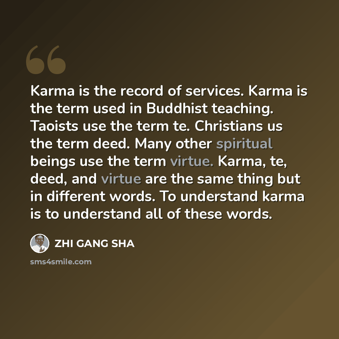 “Karma is the record of services. Karma is the term used in Buddhist teaching. Taoists use the term te. Christians us the term deed. Many other spiritual beings use the term virtue. Karma, te, deed, and virtue are the same thing but in different words. To understand karma is to understand all of…” quote by Zhi Gang Sha