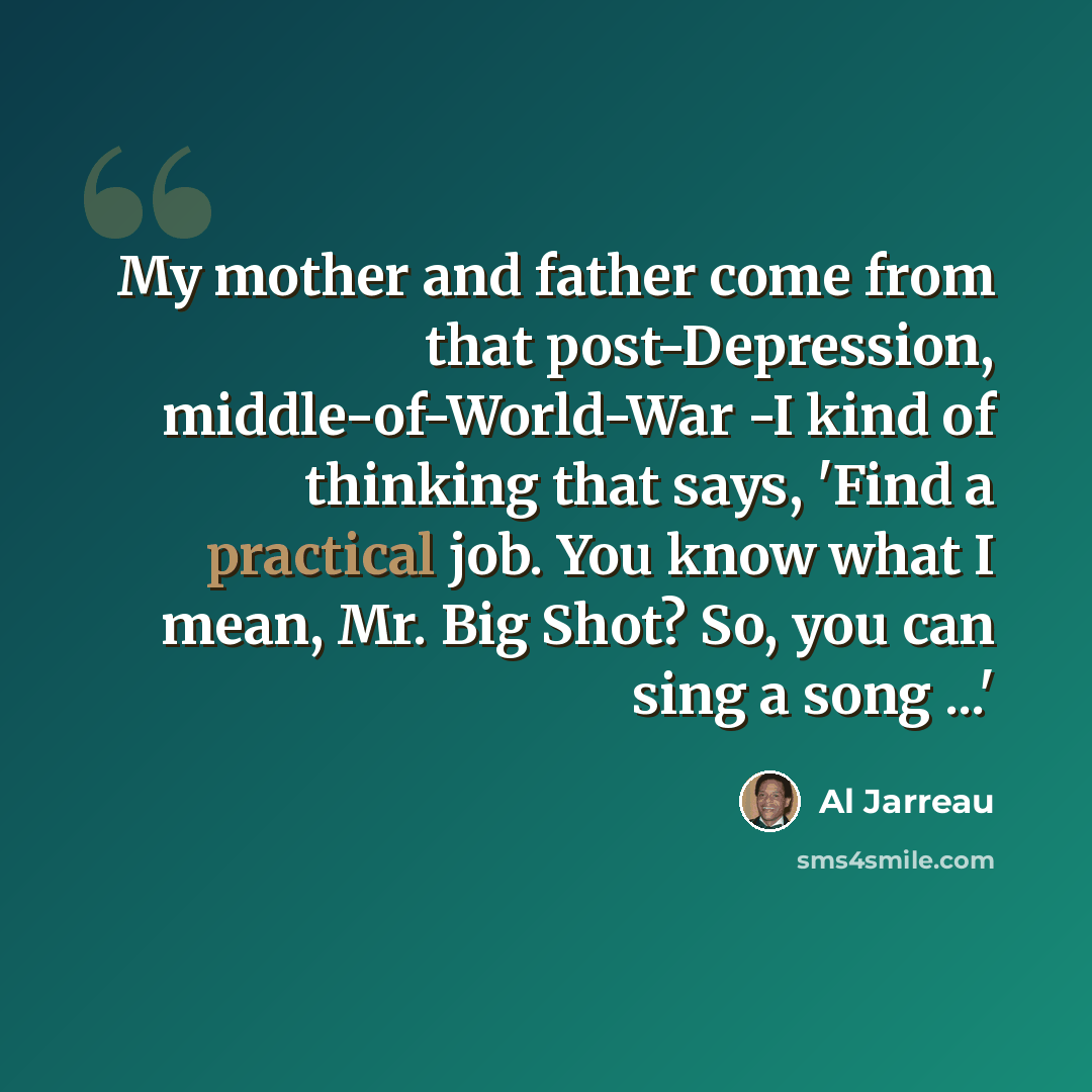 “My mother and father come from that post-Depression, middle-of-World-War -I kind of thinking that says, 'Find a practical job. You know what I mean, Mr. Big Shot? So, you can sing a song ...'” quote by Al Jarreau