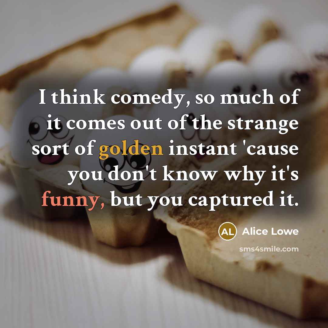 “I think comedy, so much of it comes out of the strange sort of golden instant 'cause you don't know why it's funny, but you captured it.” quote by Alice Lowe