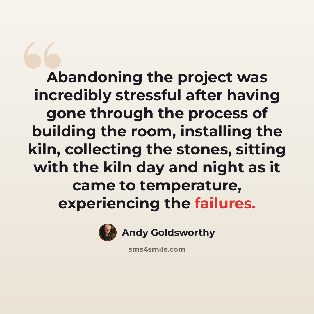 “Abandoning the project was incredibly stressful after having gone through the process of building the room, installing the kiln, collecting the stones, sitting with the kiln day and night as it came to temperature, experiencing the failures.” quote by Andy Goldsworthy