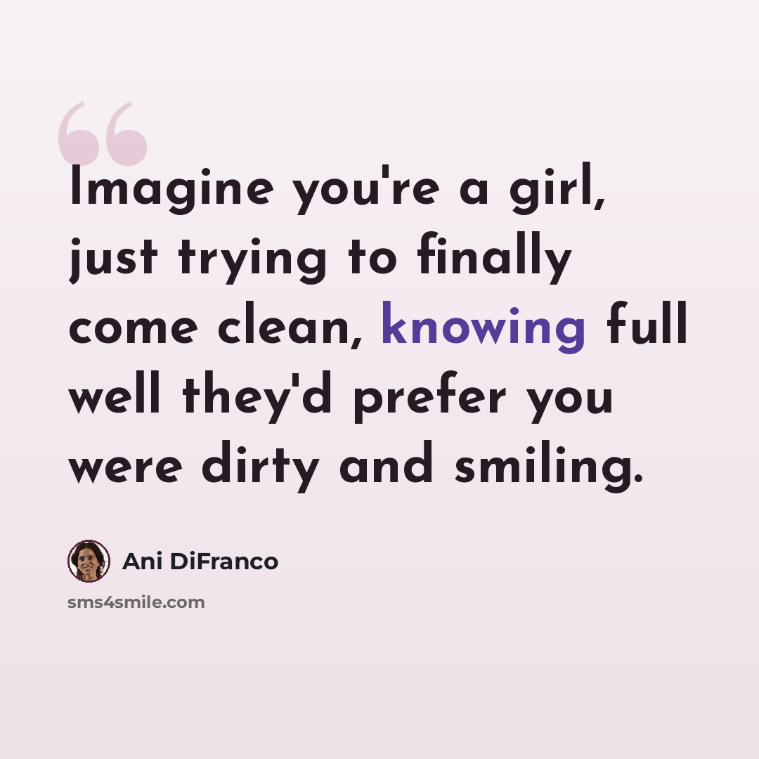 “Imagine you're a girl, just trying to finally come clean, knowing full well they'd prefer you were dirty and smiling.” quote by Ani DiFranco