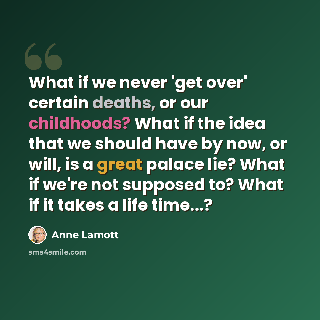 “What if we never 'get over' certain deaths, or our childhoods? What if the idea that we should have by now, or will, is a great palace lie? What if we're not supposed to? What if it takes a life time...?” quote by Anne Lamott