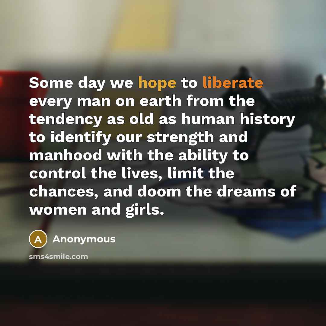 “Some day we hope to liberate every man on earth from the tendency as old as human history to identify our strength and manhood with the ability to control the lives, limit the chances, and doom the dreams of women and girls.” quote by Anonymous