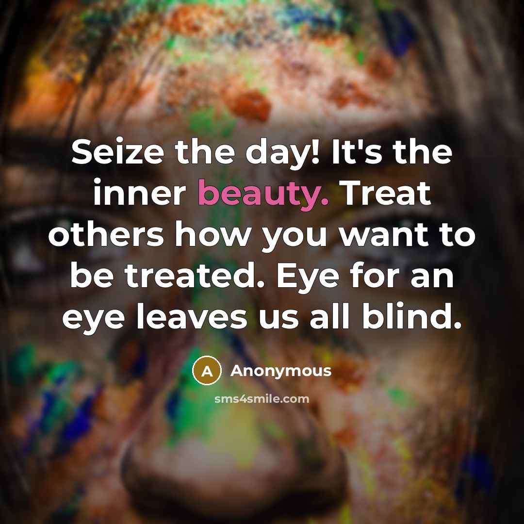 “Seize the day! It's the inner beauty. Treat others how you want to be treated. Eye for an eye leaves us all blind.” quote by Anonymous