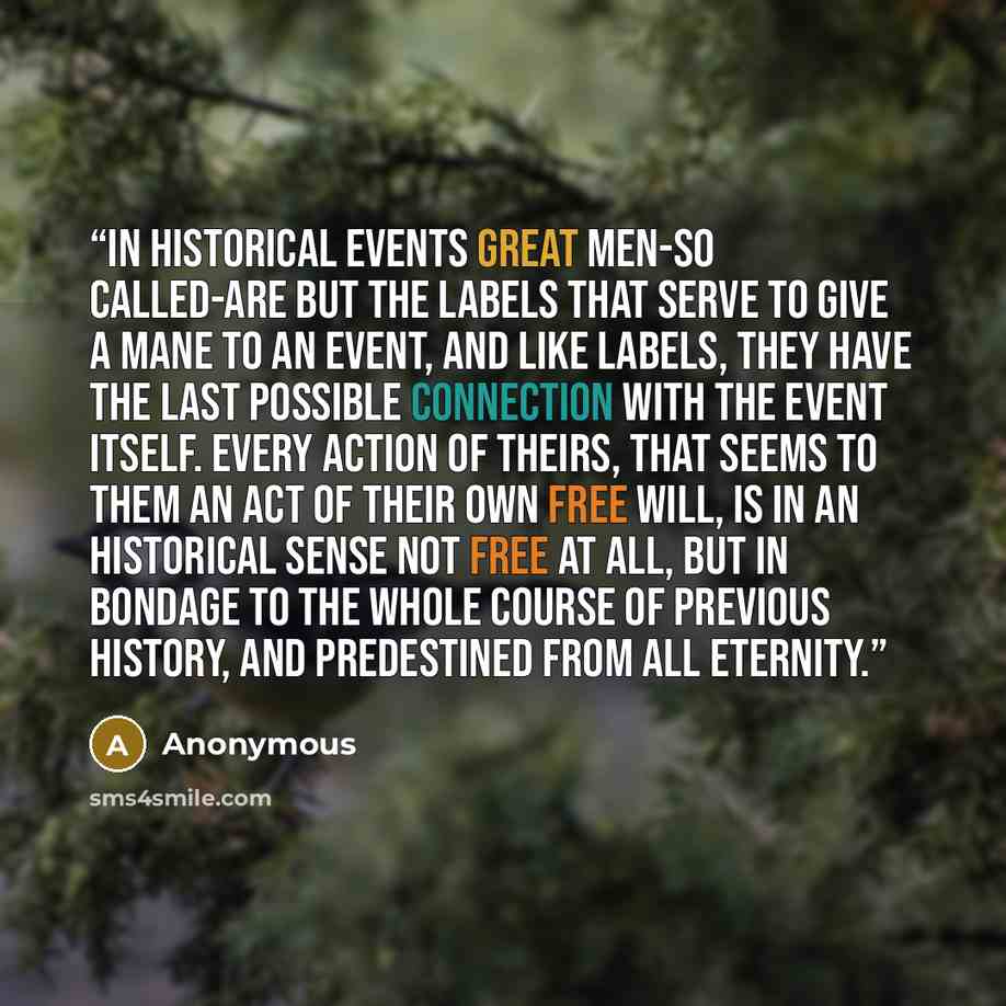 “In historical events great men-so called-are but the labels that serve to give a mane to an event, and like labels, they have the last possible connection with the event itself. Every action of theirs, that seems to them an act of their own free will, is in an historical sense not free at all, but…” quote by Anonymous