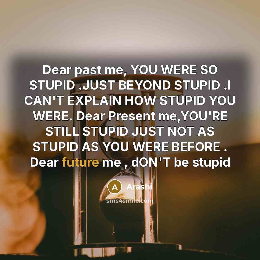“Dear past me, YOU WERE SO STUPID .JUST BEYOND STUPID .I CAN'T EXPLAIN HOW STUPID YOU WERE. Dear Present me,YOU'RE STILL STUPID JUST NOT AS STUPID AS YOU WERE BEFORE . Dear future me , dON'T be stupid” quote by Arashi