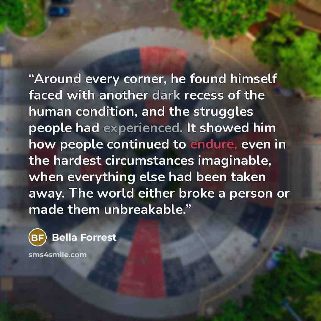 “Around every corner, he found himself faced with another dark recess of the human condition, and the struggles people had experienced. It showed him how people continued to endure, even in the hardest circumstances imaginable, when everything else had been taken away. The world either broke a…” quote by Bella Forrest
