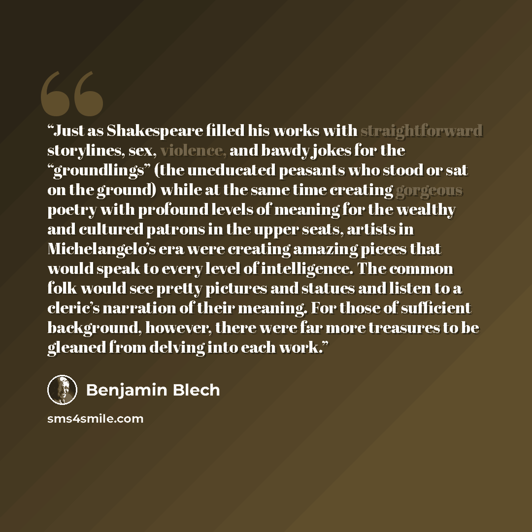 “Just as Shakespeare filled his works with straightforward storylines, sex, violence, and bawdy jokes for the “groundlings” (the uneducated peasants who stood or sat on the ground) while at the same time creating gorgeous poetry with profound levels of meaning for the wealthy and cultured patrons…” quote by Benjamin Blech