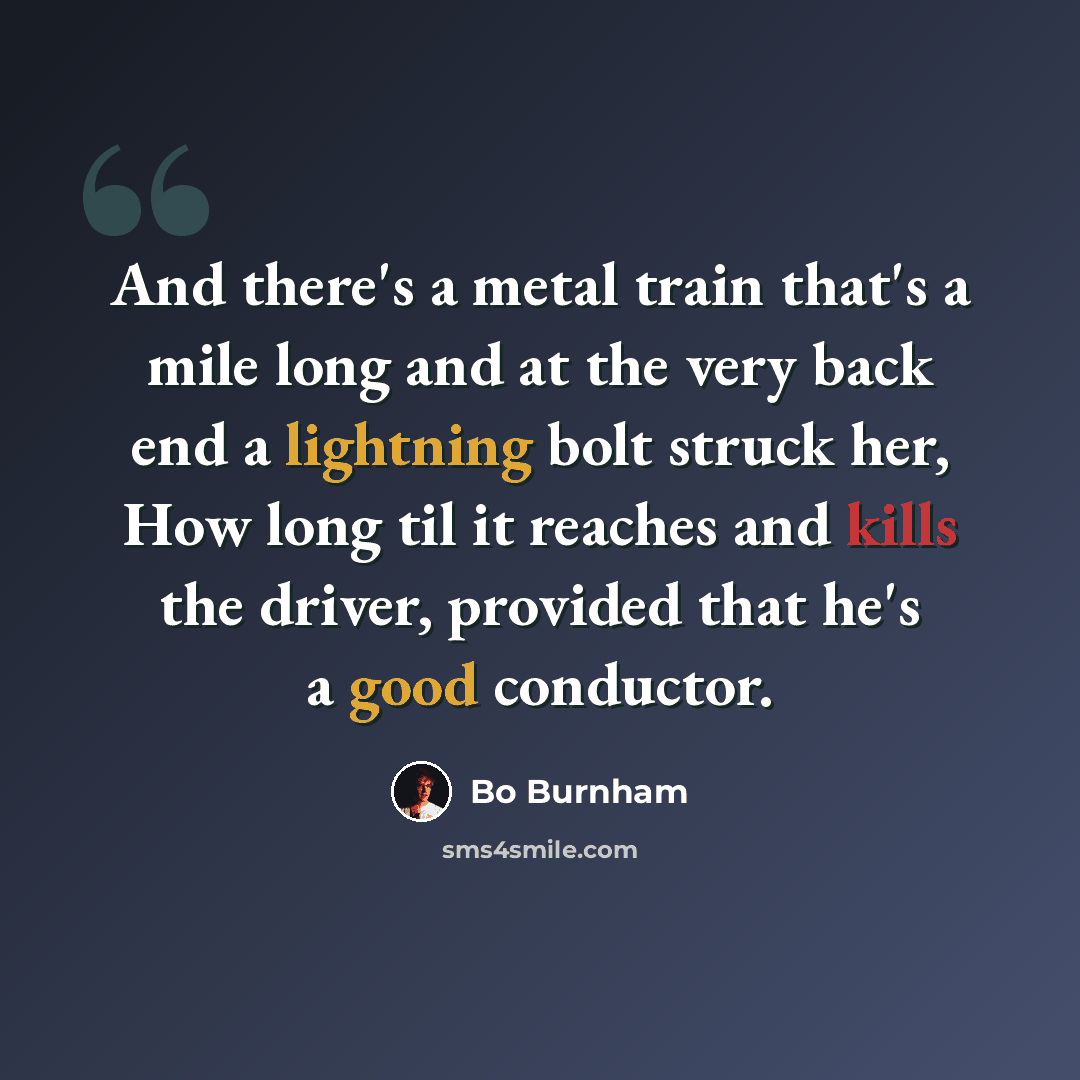 “And there's a metal train that's a mile long and at the very back end a lightning bolt struck her, How long til it reaches and kills the driver, provided that he's a good conductor.” quote by Bo Burnham