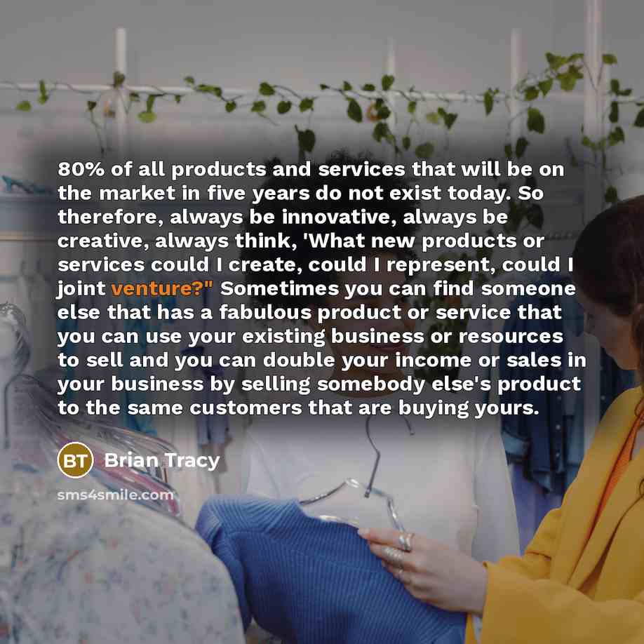 “80% of all products and services that will be on the market in five years do not exist today. So therefore, always be innovative, always be creative, always think, 'What new products or services could I create, could I represent, could I joint venture?" Sometimes you can find someone else that has…” quote by Brian Tracy