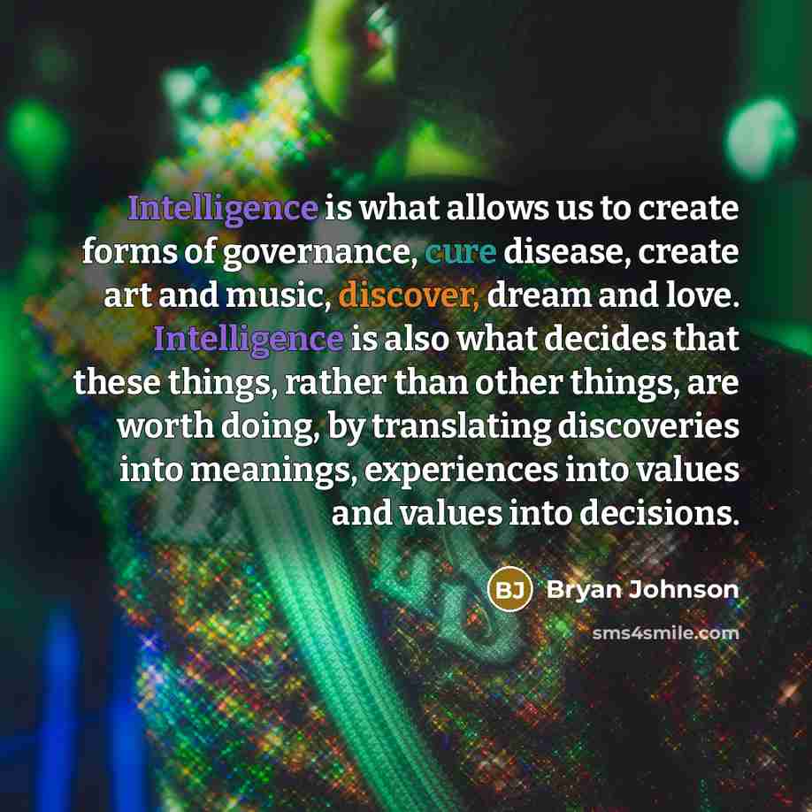 “Intelligence is what allows us to create forms of governance, cure disease, create art and music, discover, dream and love. Intelligence is also what decides that these things, rather than other things, are worth doing, by translating discoveries into meanings, experiences into values and values…” quote by Bryan Johnson