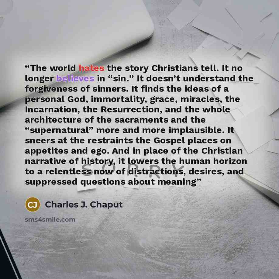 “The world hates the story Christians tell. It no longer believes in “sin.” It doesn’t understand the forgiveness of sinners. It finds the ideas of a personal God, immortality, grace, miracles, the Incarnation, the Resurrection, and the whole architecture of the sacraments and the “supernatural”…” quote by Charles J. Chaput