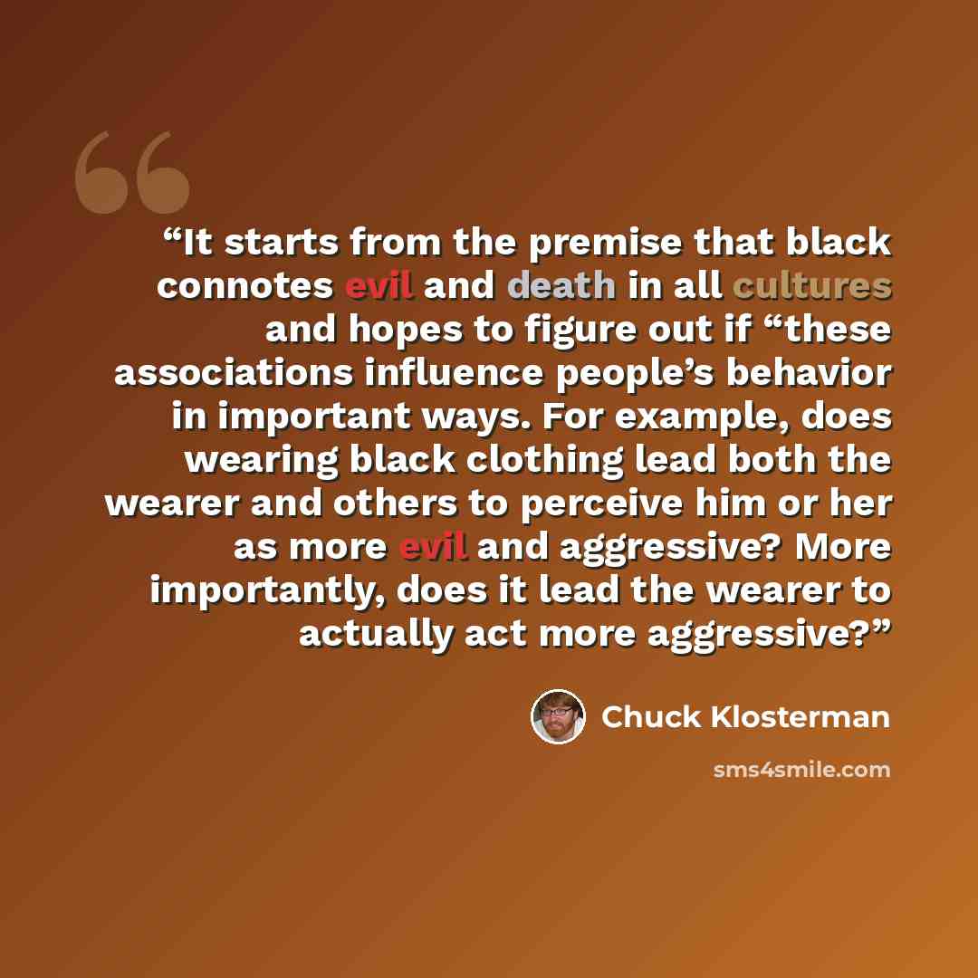 “It starts from the premise that black connotes evil and death in all cultures and hopes to figure out if “these associations influence people’s behavior in important ways. For example, does wearing black clothing lead both the wearer and others to perceive him or her as more evil and aggressive?…” quote by Chuck Klosterman