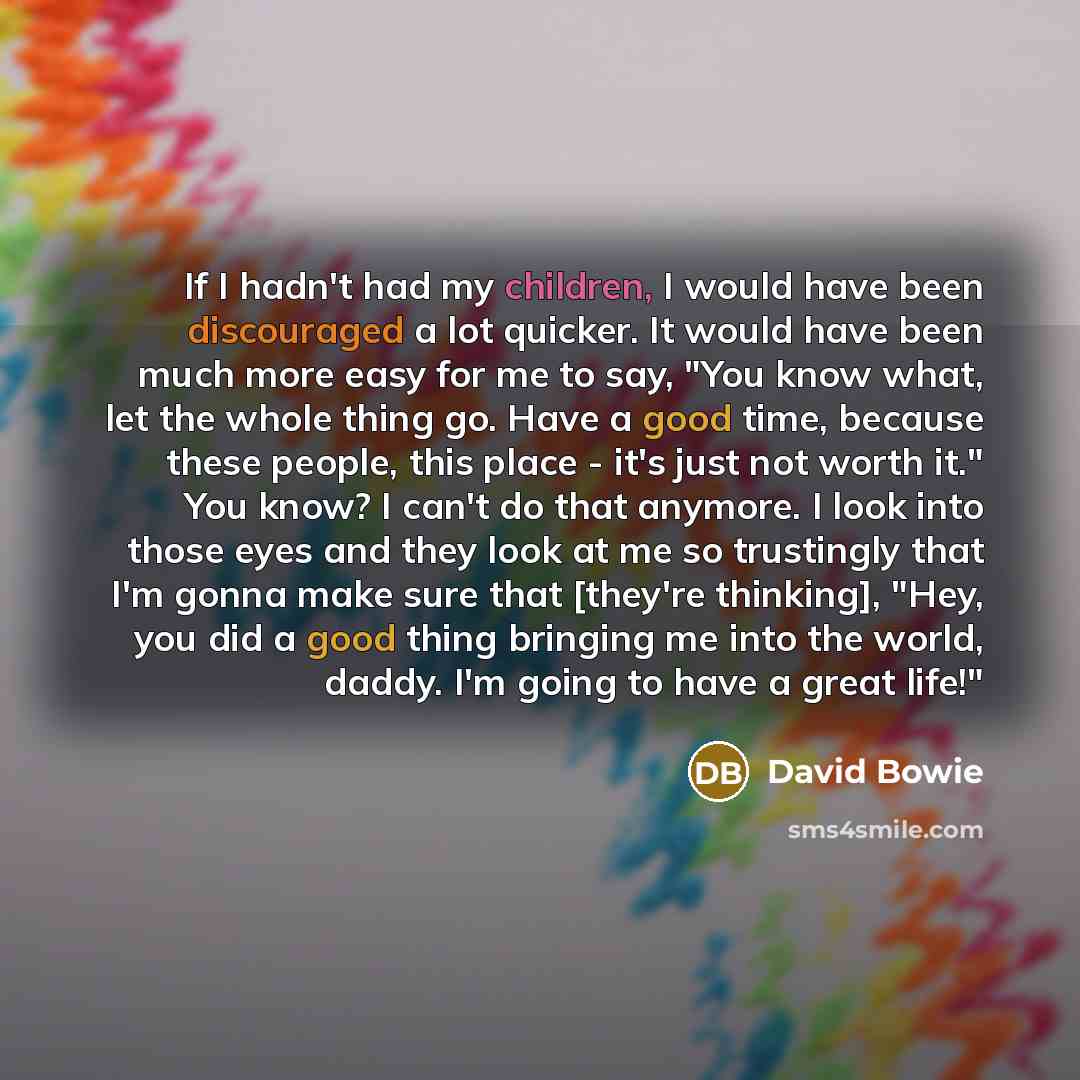 “If I hadn't had my children, I would have been discouraged a lot quicker. It would have been much more easy for me to say, "You know what, let the whole thing go. Have a good time, because these people, this place - it's just not worth it." You know? I can't do that anymore. I look into those eyes…” quote by David Bowie