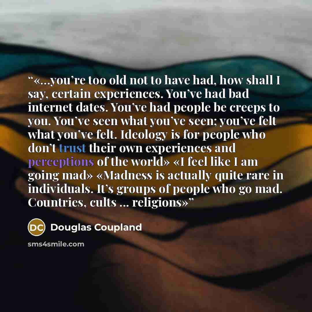 “…you’re too old not to have had, how shall I say, certain experiences. You’ve had bad internet dates. You’ve had people be creeps to you. You’ve seen what you’ve seen; you’ve felt what you’ve felt. Ideology is for people who don’t trust their own experiences and perceptions of the world» «I feel…” quote by Douglas Coupland