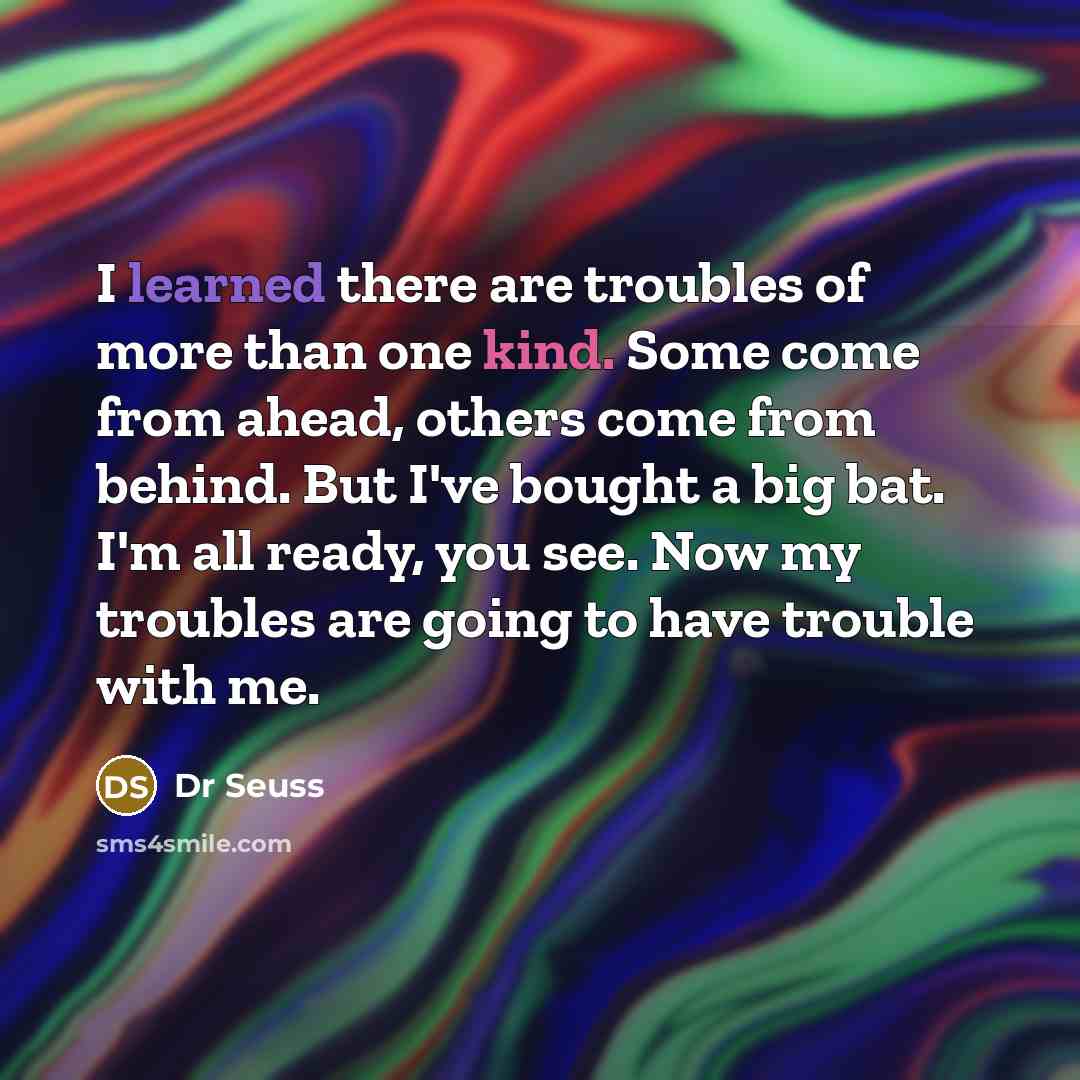 “I learned there are troubles of more than one kind. Some come from ahead, others come from behind. But I've bought a big bat. I'm all ready, you see. Now my troubles are going to have trouble with me.” quote by Dr Seuss