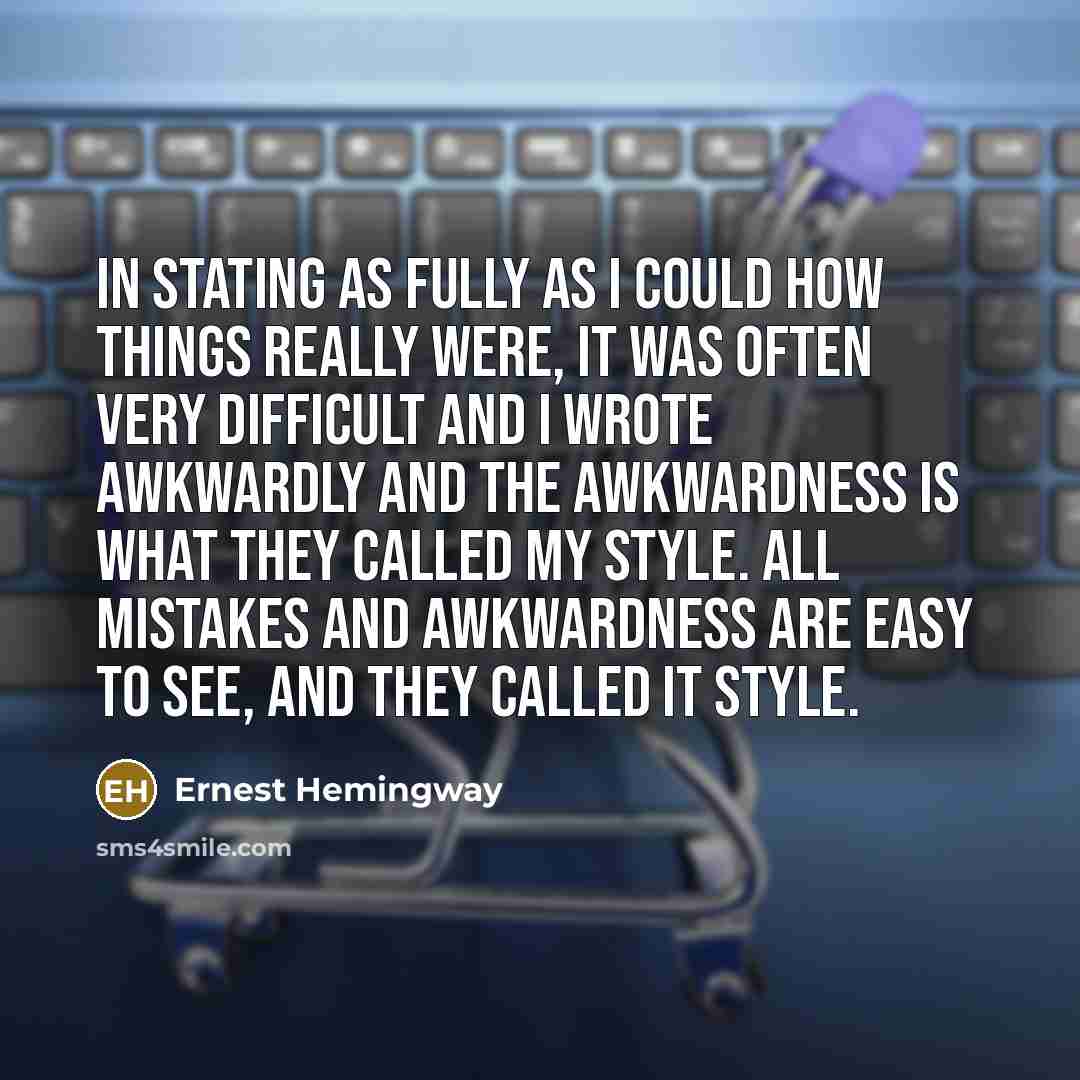 “In stating as fully as I could how things really were, it was often very difficult and I wrote awkwardly and the awkwardness is what they called my style. All mistakes and awkwardness are easy to see, and they called it style.” quote by Ernest Hemingway