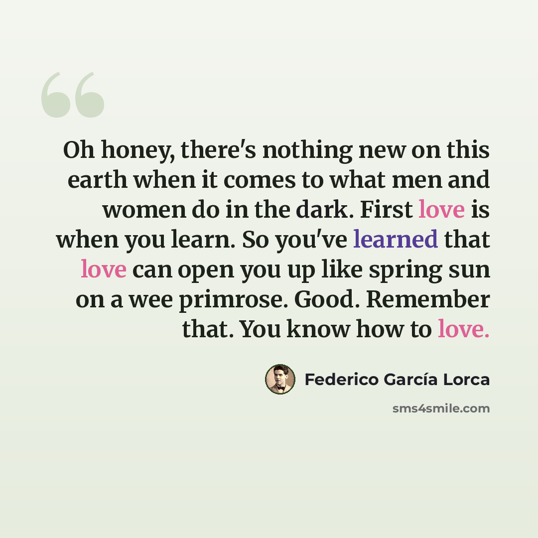 “Oh honey, there's nothing new on this earth when it comes to what men and women do in the dark. First love is when you learn. So you've learned that love can open you up like spring sun on a wee primrose. Good. Remember that. You know how to love.” quote by Federico Garcia Lorca