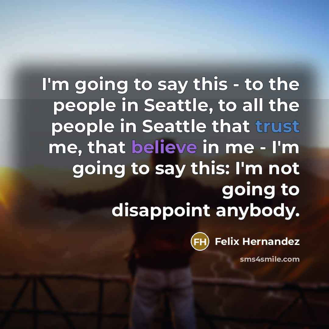 “I'm going to say this - to the people in Seattle, to all the people in Seattle that trust me, that believe in me - I'm going to say this: I'm not going to disappoint anybody.” quote by Felix Hernandez