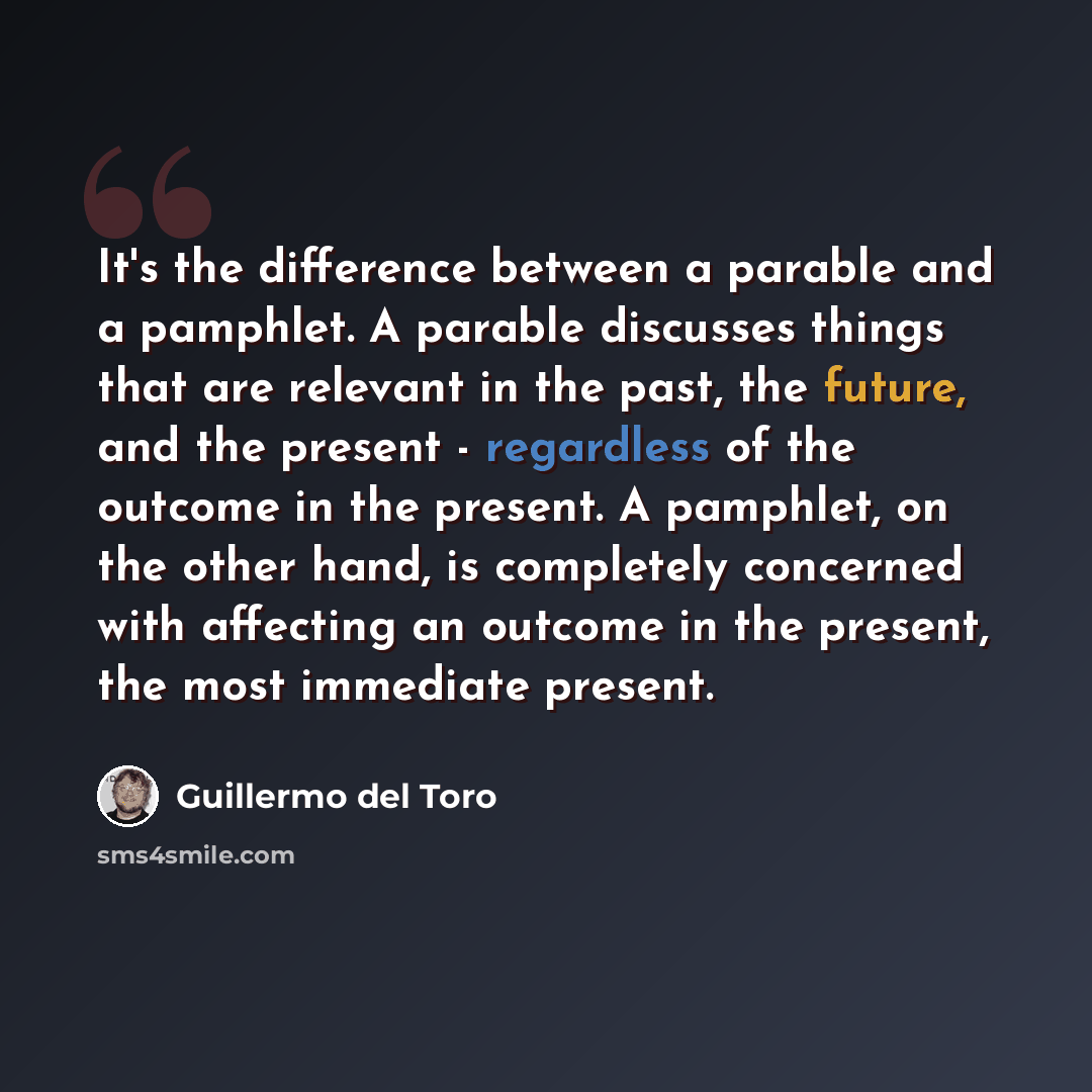 “It's the difference between a parable and a pamphlet. A parable discusses things that are relevant in the past, the future, and the present - regardless of the outcome in the present. A pamphlet, on the other hand, is completely concerned with affecting an outcome in the present, the most…” quote by Guillermo del Toro