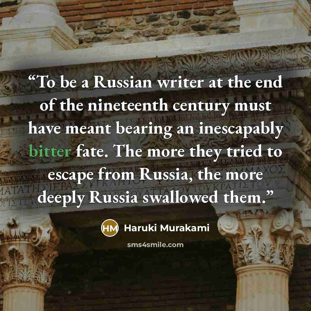 “To be a Russian writer at the end of the nineteenth century must have meant bearing an inescapably bitter fate. The more they tried to escape from Russia, the more deeply Russia swallowed them.” quote by Haruki Murakami