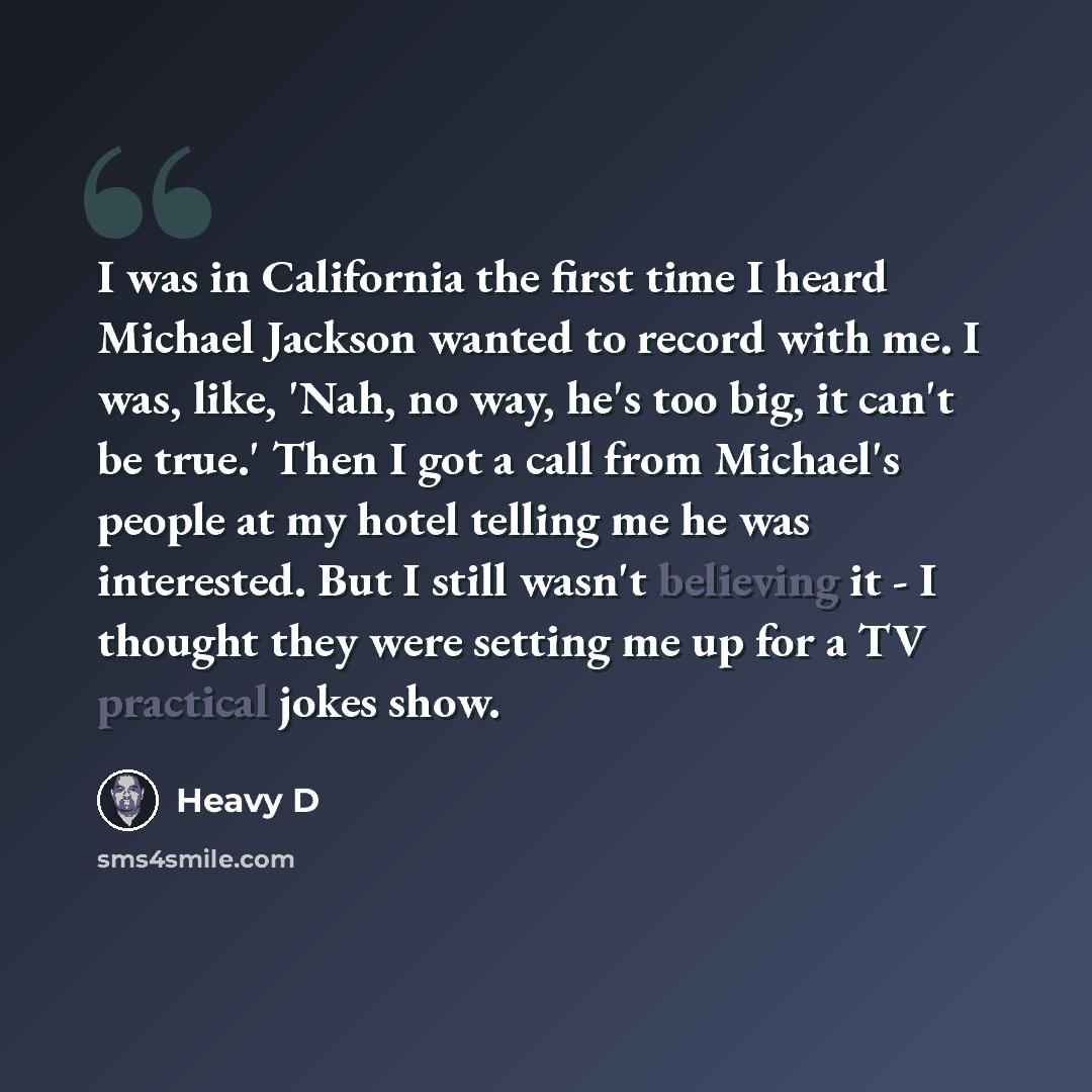 “I was in California the first time I heard Michael Jackson wanted to record with me. I was, like, 'Nah, no way, he's too big, it can't be true.' Then I got a call from Michael's people at my hotel telling me he was interested. But I still wasn't believing it - I thought they were setting me up for…” quote by Heavy D