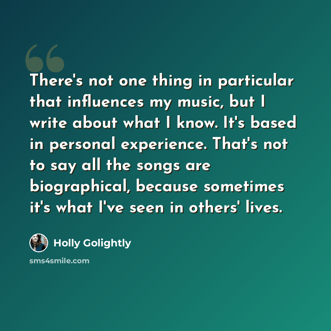 “There's not one thing in particular that influences my music, but I write about what I know. It's based in personal experience. That's not to say all the songs are biographical, because sometimes it's what I've seen in others' lives.” quote by Holly Golightly