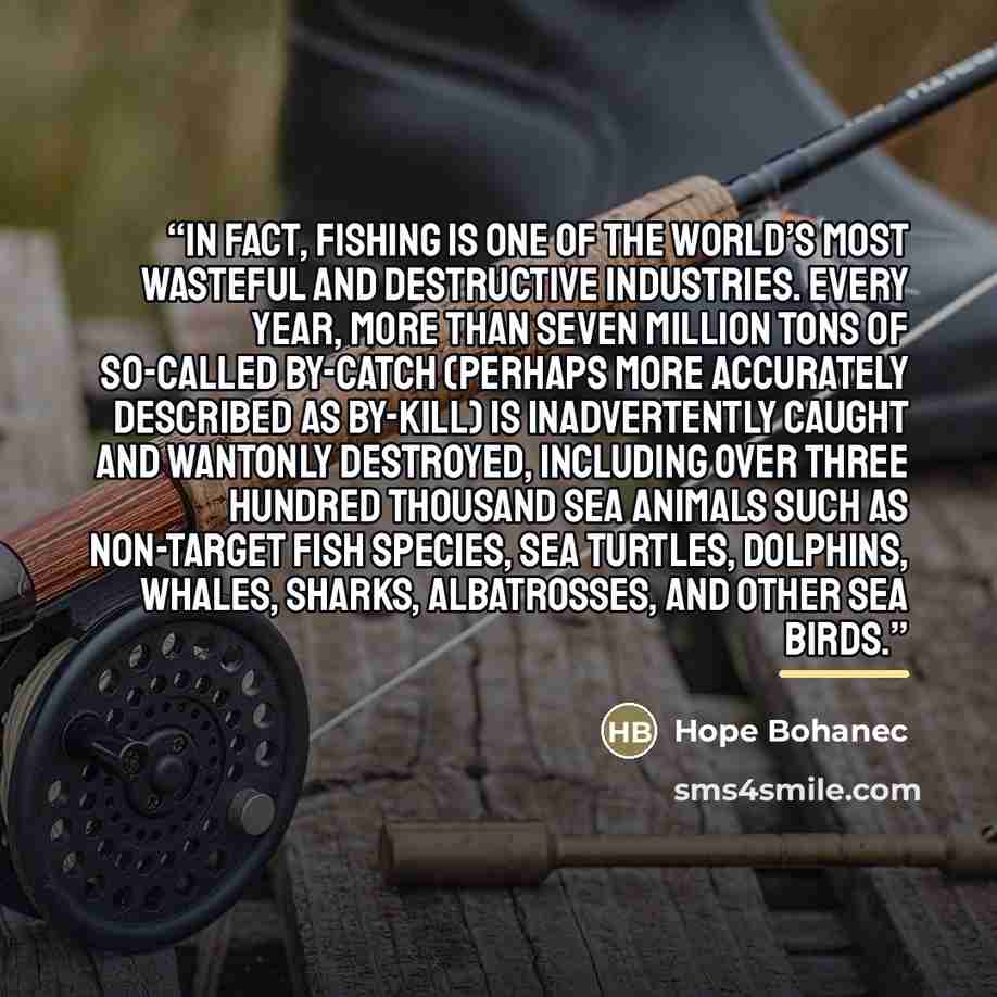 “In fact, fishing is one of the world’s most wasteful and destructive industries. Every year, more than seven million tons of so-called by-catch (perhaps more accurately described as by-kill) is inadvertently caught and wantonly destroyed, including over three hundred thousand sea animals such as…” quote by Hope Bohanec