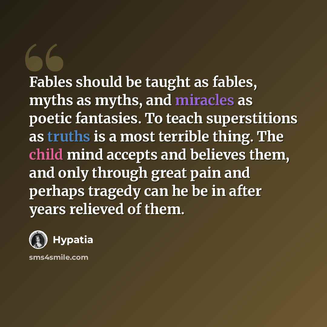 “Fables should be taught as fables, myths as myths, and miracles as poetic fantasies. To teach superstitions as truths is a most terrible thing. The child mind accepts and believes them, and only through great pain and perhaps tragedy can he be in after years relieved of them.” quote by Hypatia