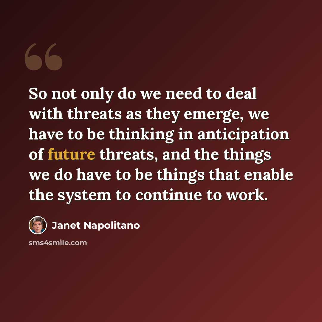 “So not only do we need to deal with threats as they emerge, we have to be thinking in anticipation of future threats, and the things we do have to be things that enable the system to continue to work.” quote by Janet Napolitano
