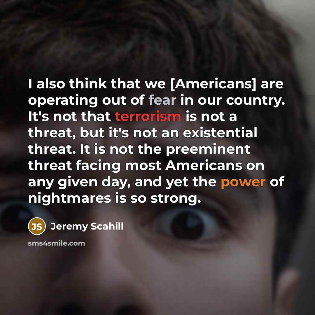 “I also think that we [Americans] are operating out of fear in our country. It's not that terrorism is not a threat, but it's not an existential threat. It is not the preeminent threat facing most Americans on any given day, and yet the power of nightmares is so strong.” quote by Jeremy Scahill
