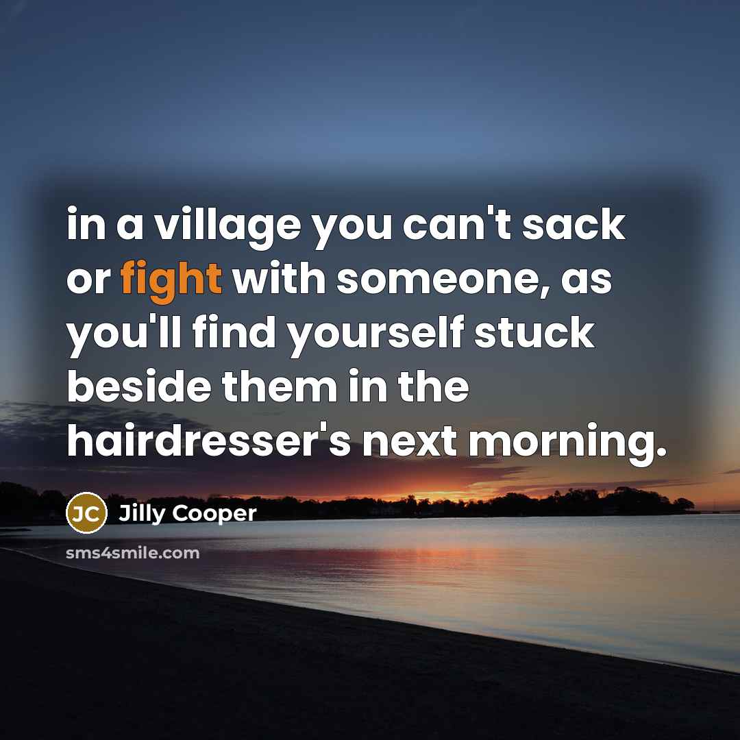 “in a village you can't sack or fight with someone, as you'll find yourself stuck beside them in the hairdresser's next morning.” quote by Jilly Cooper